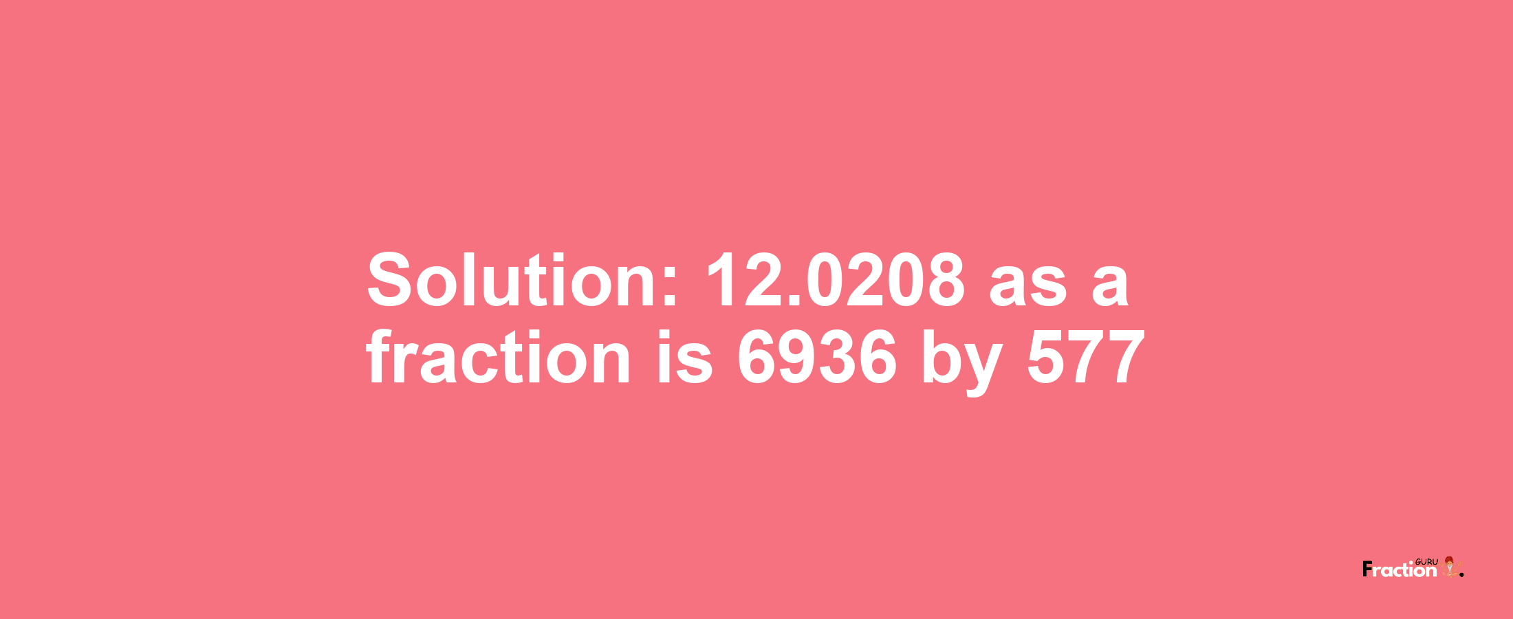 Solution:12.0208 as a fraction is 6936/577